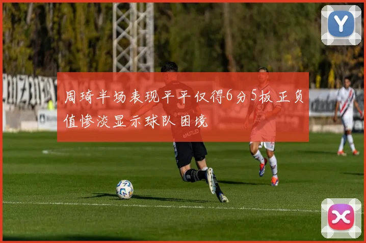 周琦半场表现平平仅得6分5板正负值惨淡显示球队困境