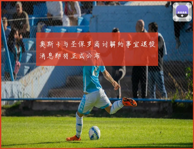 奥斯卡与圣保罗商讨解约事宜退役消息即将正式公布