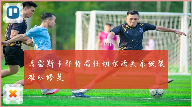 马雷斯卡即将离任切尔西关系破裂难以修复