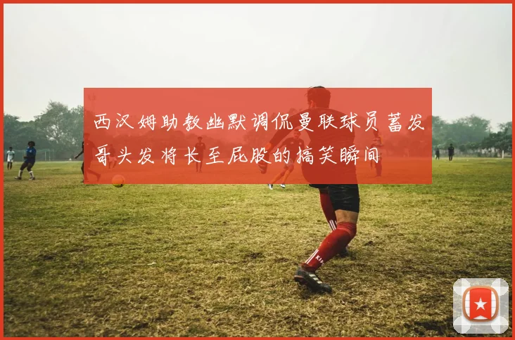 西汉姆助教幽默调侃曼联球员蓄发哥头发将长至屁股的搞笑瞬间