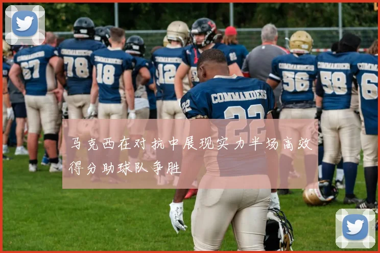 马克西在对抗中展现实力半场高效得分助球队争胜
