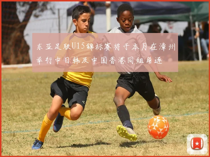 东亚足联U15锦标赛将于本月在漳州举行中日韩及中国香港同组角逐