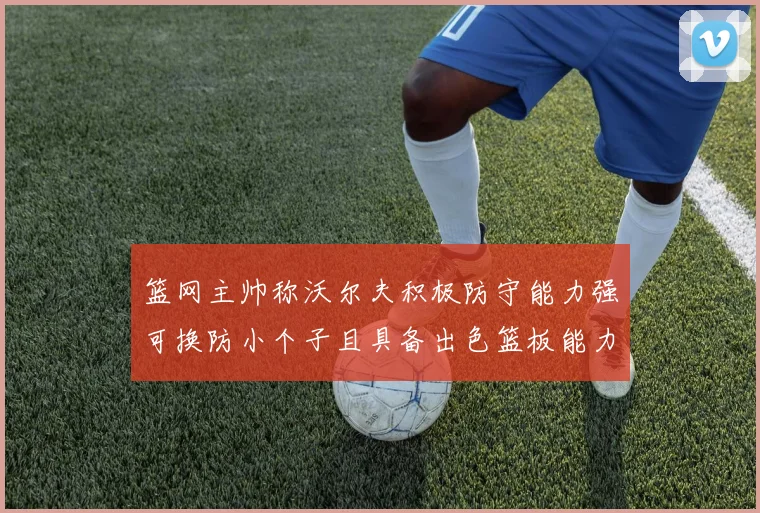 篮网主帅称沃尔夫积极防守能力强可换防小个子且具备出色篮板能力