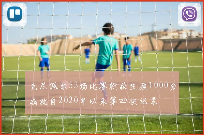 克尼佩尔53场比赛斩获生涯1000分成就自2020年以来第四快记录