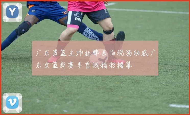 广东男篮主帅杜锋亲临现场助威广东女篮新赛季首战精彩揭幕