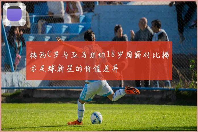 梅西C罗与亚马尔的18岁周薪对比揭示足球新星的价值差异