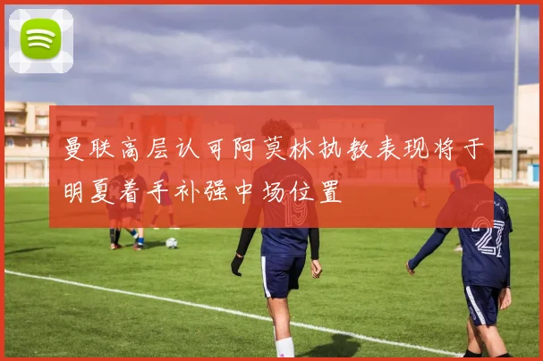 曼联高层认可阿莫林执教表现将于明夏着手补强中场位置