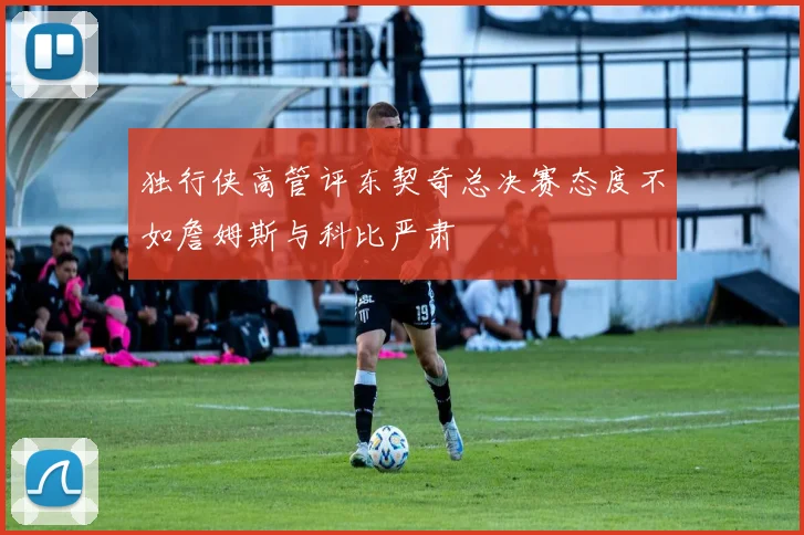 独行侠高管评东契奇总决赛态度不如詹姆斯与科比严肃