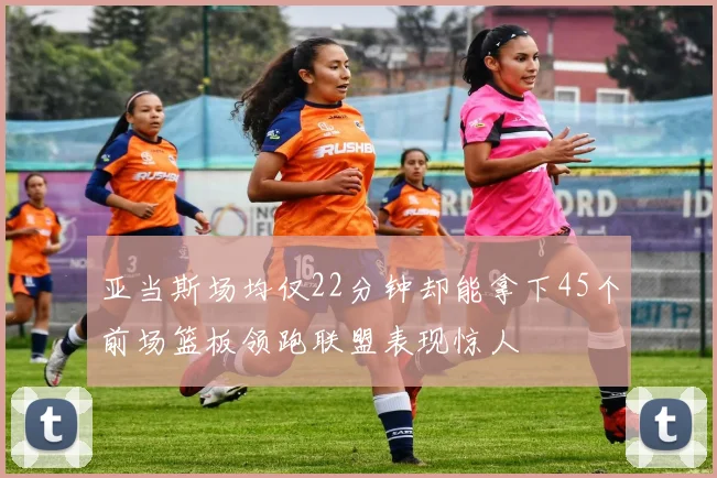 亚当斯场均仅22分钟却能拿下45个前场篮板领跑联盟表现惊人