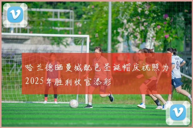 哈兰德晒曼城配色圣诞帽庆祝照为2025年胜利收官添彩