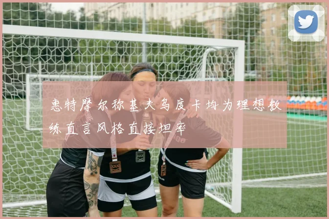 惠特摩尔称基夫乌度卡均为理想教练直言风格直接坦率