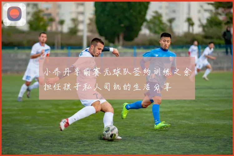 小乔丹季前赛无球队签约训练之余担任孩子私人司机的生活分享