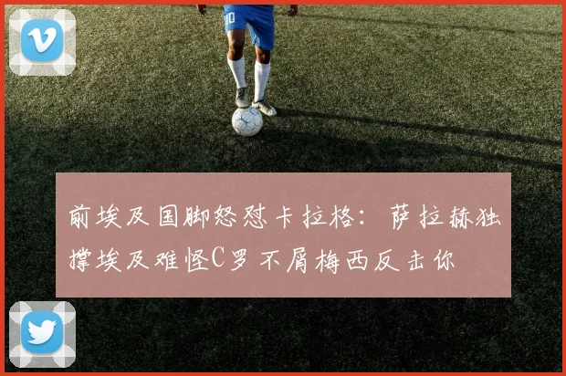 前埃及国脚怒怼卡拉格：萨拉赫独撑埃及难怪C罗不屑梅西反击你