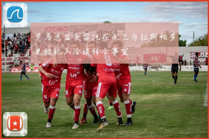 罗马总监莫雷托在米兰与拉斯帕多里经纪人洽谈转会事宜