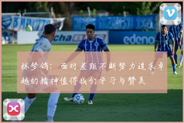 林梦鸽：面对差距不断努力追求卓越的精神值得我们学习与赞美