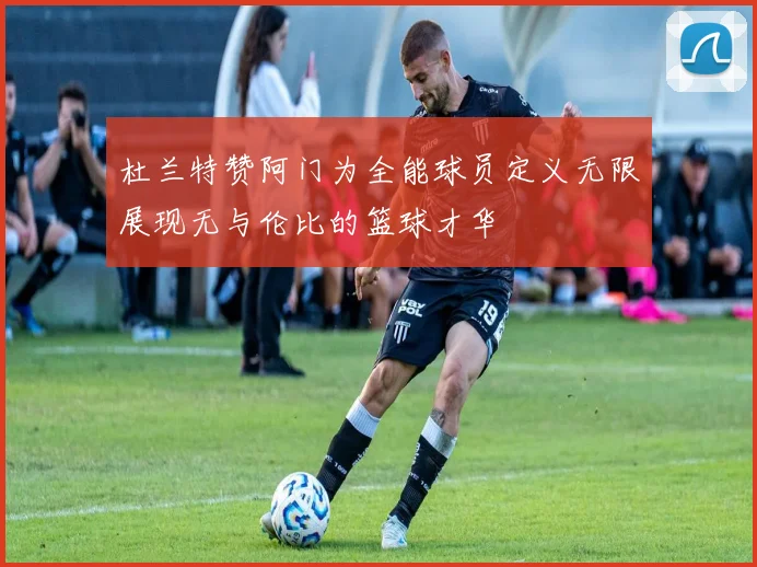 杜兰特赞阿门为全能球员定义无限展现无与伦比的篮球才华