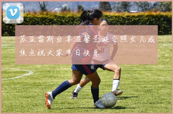 苏亚雷斯分享温馨圣诞合照女儿成焦点祝大家节日快乐