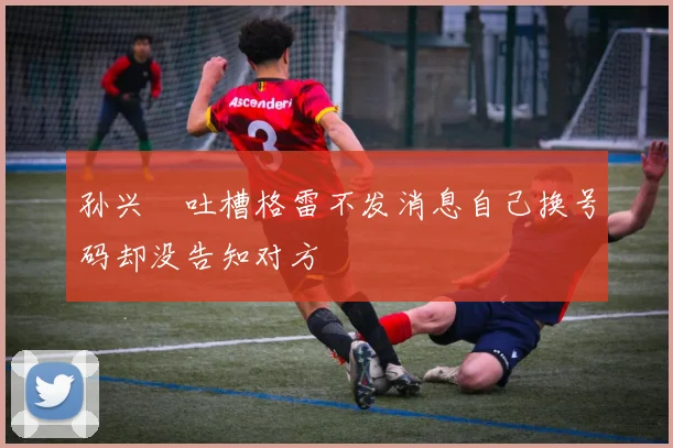 孙兴慜吐槽格雷不发消息自己换号码却没告知对方