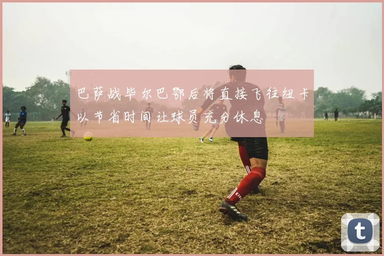 巴萨战毕尔巴鄂后将直接飞往纽卡以节省时间让球员充分休息