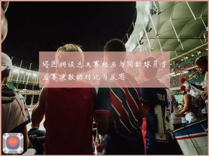 塔图姆谈总决赛经历与同龄球员季后赛次数的对比与反思