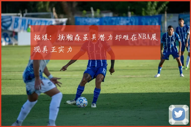 拓媒：杨瀚森虽具潜力却难在NBA展现真正实力