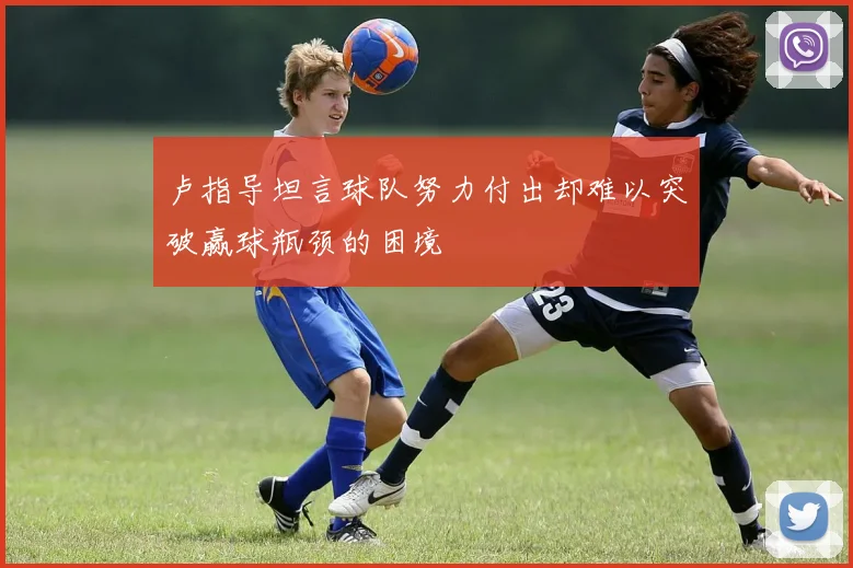 卢指导坦言球队努力付出却难以突破赢球瓶颈的困境