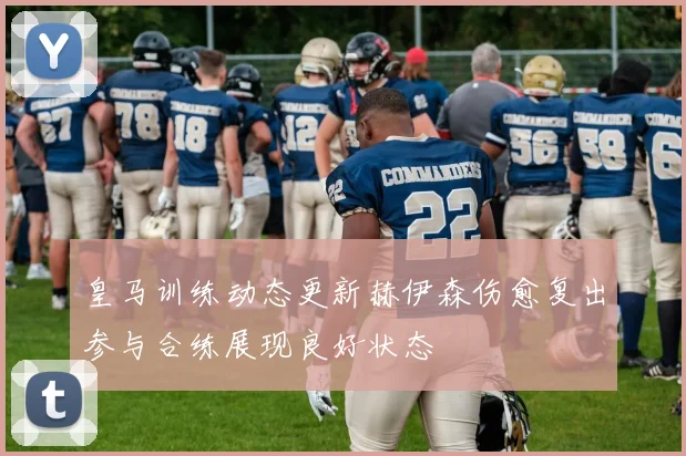 皇马训练动态更新赫伊森伤愈复出参与合练展现良好状态